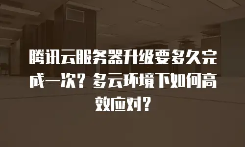 腾讯云服务器升级要多久完成一次？多云环境下如何高效应对？