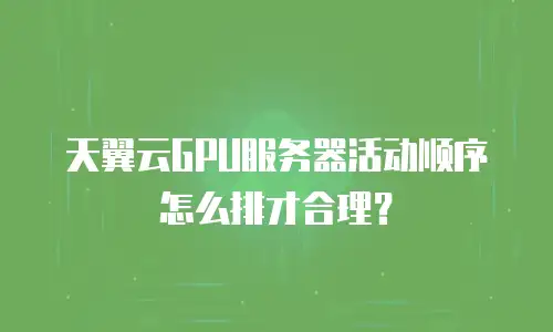 天翼云GPU服务器活动顺序怎么排才合理？