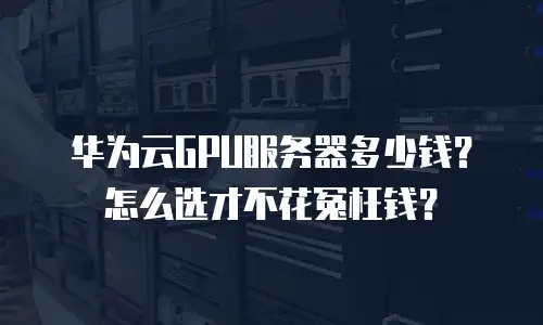 华为云GPU服务器多少钱？怎么选才不花冤枉钱？