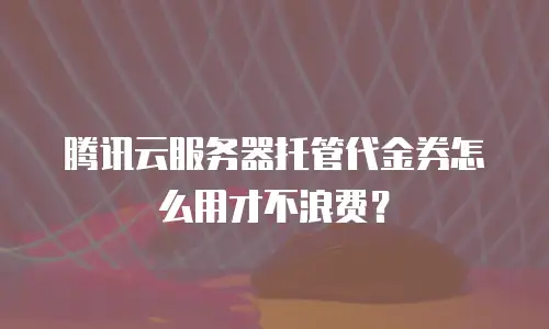 腾讯云服务器托管代金券怎么用才不浪费？