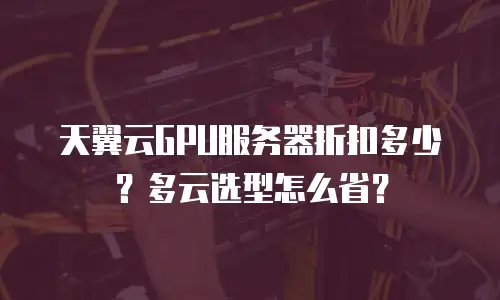 天翼云GPU服务器折扣多少？多云选型怎么省？
