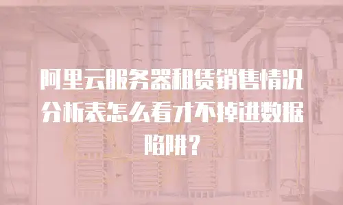 阿里云服务器租赁销售情况分析表怎么看才不掉进数据陷阱？