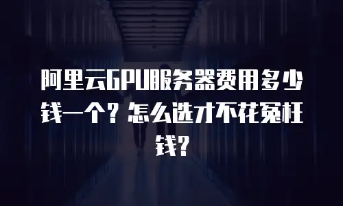 阿里云GPU服务器费用多少钱一个？怎么选才不花冤枉钱？