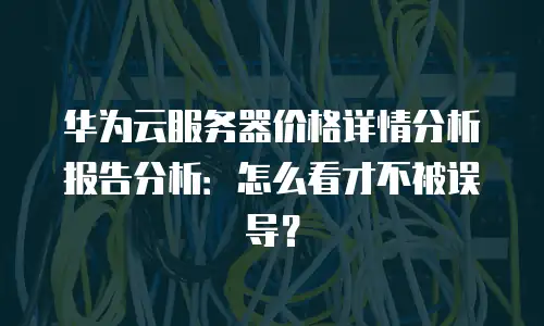华为云服务器价格详情分析报告分析：怎么看才不被误导？