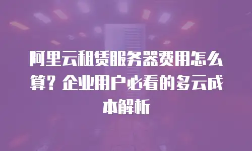 阿里云租赁服务器费用怎么算？企业用户必看的多云成本解析