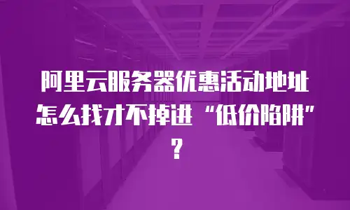 阿里云服务器优惠活动地址怎么找才不掉进&ldquo;低价陷阱&rdquo;？