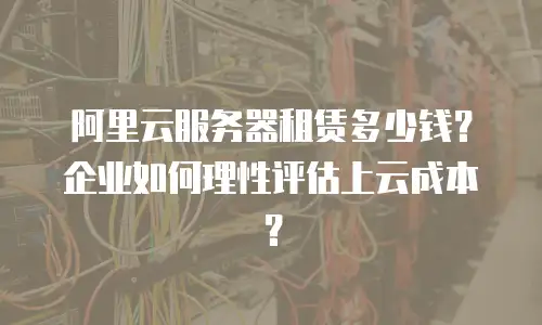 阿里云服务器租赁多少钱？企业如何理性评估上云成本？