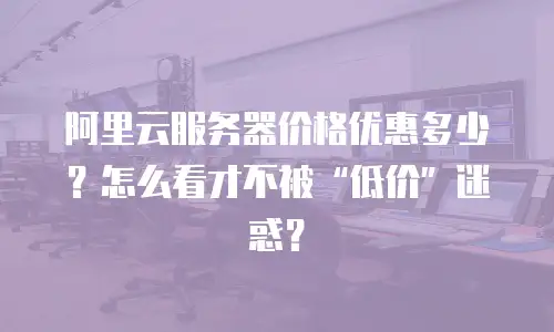 阿里云服务器价格优惠多少？怎么看才不被“低价”迷惑？