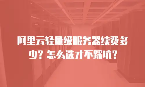 阿里云轻量级服务器续费多少？怎么选才不踩坑？