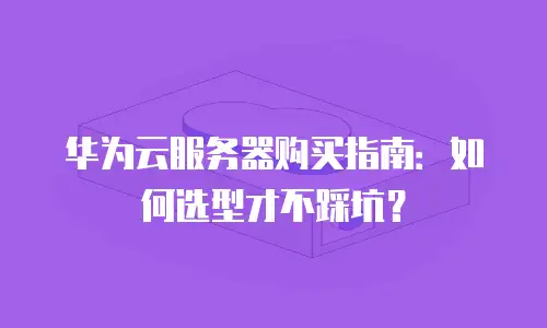 华为云服务器购买指南：如何选型才不踩坑？