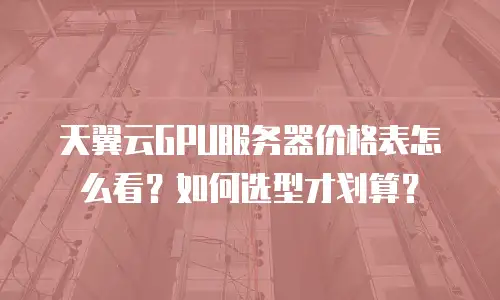 天翼云GPU服务器价格表怎么看？如何选型才划算？