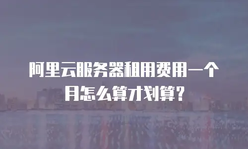 阿里云服务器租用费用一个月怎么算才划算？