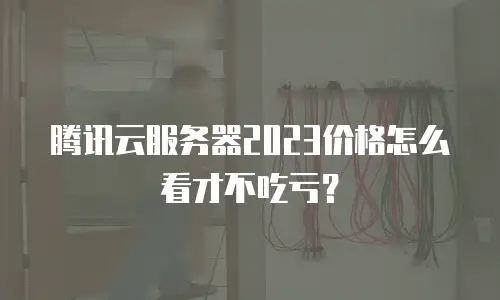 腾讯云服务器2023价格怎么看才不吃亏？
