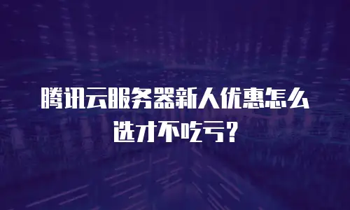 腾讯云服务器新人优惠怎么选才不吃亏？