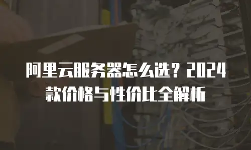 阿里云服务器怎么选？2024款价格与性价比全解析