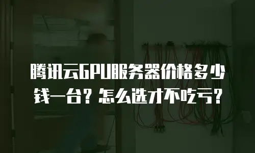 腾讯云GPU服务器价格多少钱一台？怎么选才不吃亏？