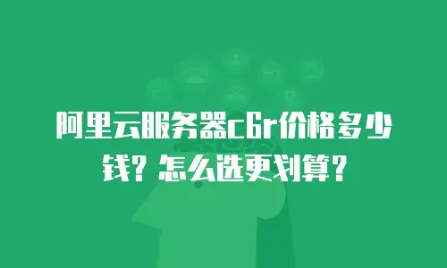 阿里云服务器c6r价格多少钱？怎么选更划算？