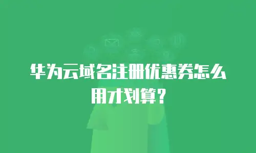 华为云域名注册优惠券怎么用才划算？