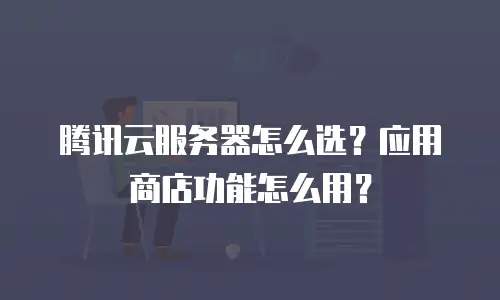 腾讯云服务器怎么选？应用商店功能怎么用？