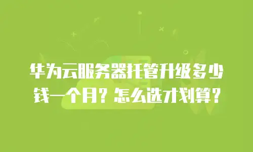 华为云服务器托管升级多少钱一个月？怎么选才划算？