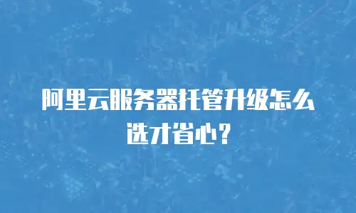 阿里云服务器托管升级怎么选才省心？