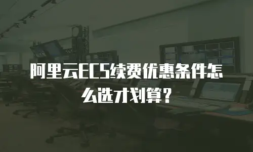 阿里云ECS续费优惠条件怎么选才划算？