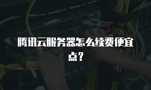 腾讯云服务器怎么续费便宜点？
