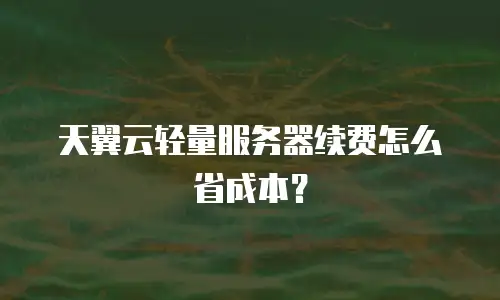 天翼云轻量服务器续费怎么省成本？