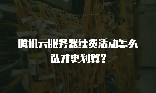 腾讯云服务器续费活动怎么选才更划算？