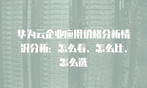 华为云企业应用价格分析情况分析：怎么看、怎么比、怎么选