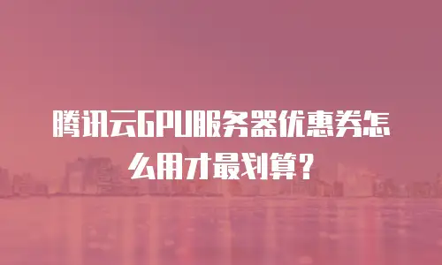 腾讯云GPU服务器优惠券怎么用才最划算？