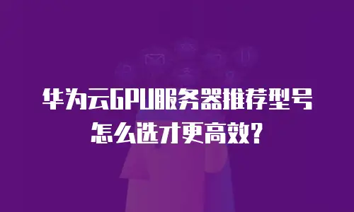 华为云GPU服务器推荐型号怎么选才更高效？