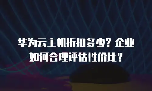 华为云主机折扣多少？企业如何合理评估性价比？