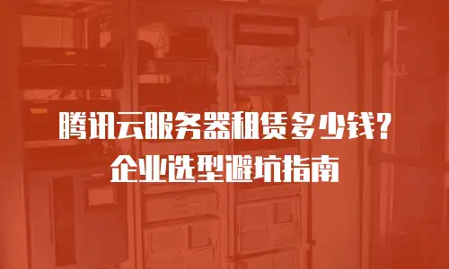 腾讯云服务器租赁多少钱？企业选型避坑指南