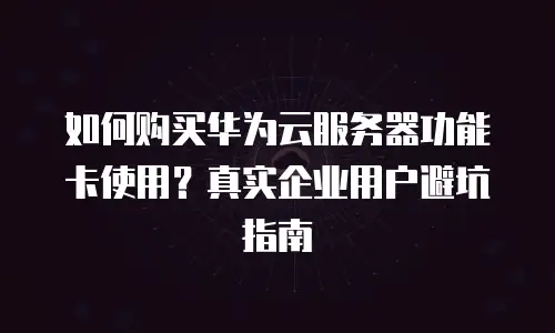 如何购买华为云服务器功能卡使用？真实企业用户避坑指南