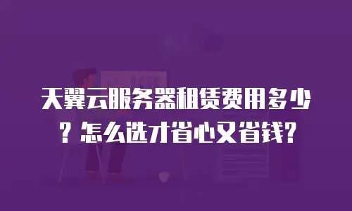 天翼云服务器租赁费用多少？怎么选才省心又省钱？
