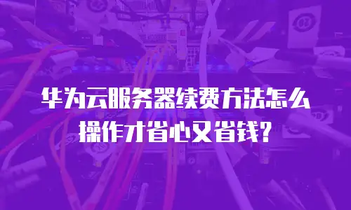 华为云服务器续费方法怎么操作才省心又省钱？