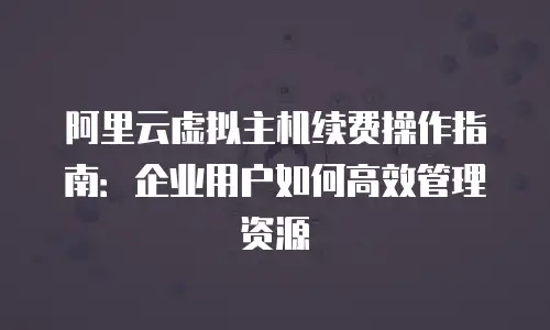 阿里云虚拟主机续费操作指南：企业用户如何高效管理资源