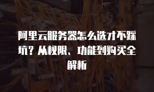 阿里云服务器怎么选才不踩坑？从权限、功能到购买全解析