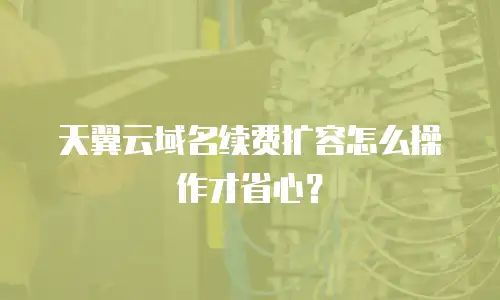 天翼云域名续费扩容怎么操作才省心？