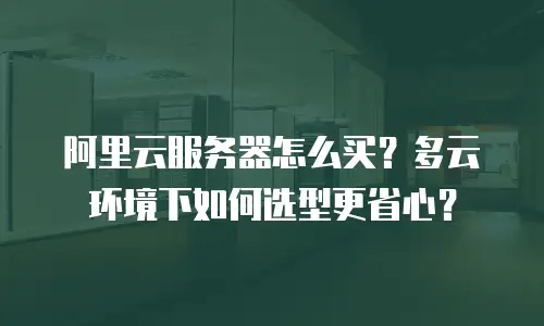 阿里云服务器怎么买？多云环境下如何选型更省心？