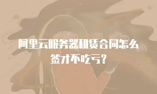 阿里云服务器租赁合同怎么签才不吃亏？