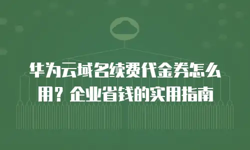 华为云域名续费代金券怎么用？企业省钱的实用指南