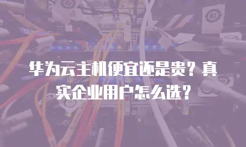 华为云主机便宜还是贵？真实企业用户怎么选？