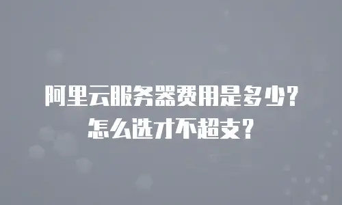 阿里云服务器费用是多少？怎么选才不超支？