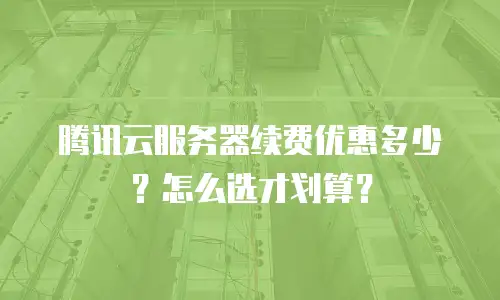 腾讯云服务器续费优惠多少？怎么选才划算？