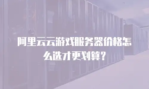 阿里云云游戏服务器价格怎么选才更划算？