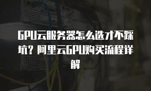 GPU云服务器怎么选才不踩坑？阿里云GPU购买流程详解