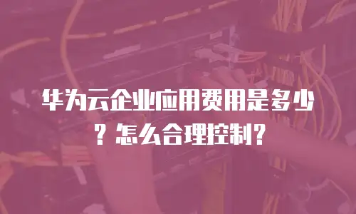 华为云企业应用费用是多少？怎么合理控制？