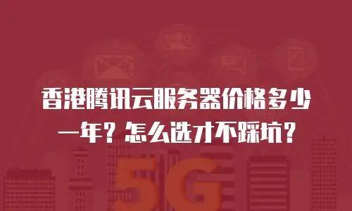 香港腾讯云服务器价格多少一年？怎么选才不踩坑？